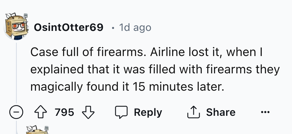 number - OsintOtter69 1d ago Case full of firearms. Airline lost it, when I explained that it was filled with firearms they magically found it 15 minutes later. 795